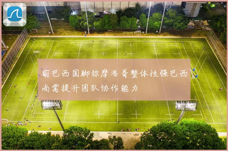 前巴西国脚称摩洛哥整体性强巴西尚需提升团队协作能力