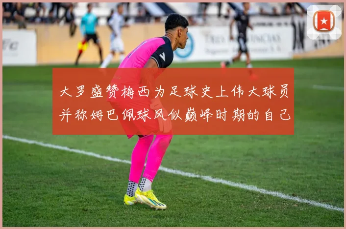大罗盛赞梅西为足球史上伟大球员并称姆巴佩球风似巅峰时期的自己