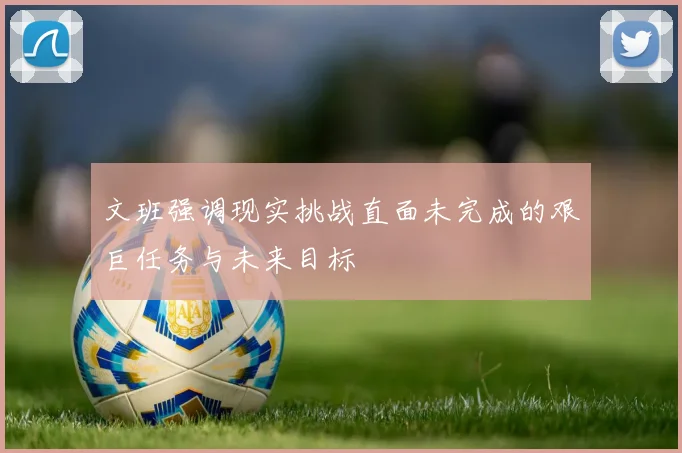 文班强调现实挑战直面未完成的艰巨任务与未来目标