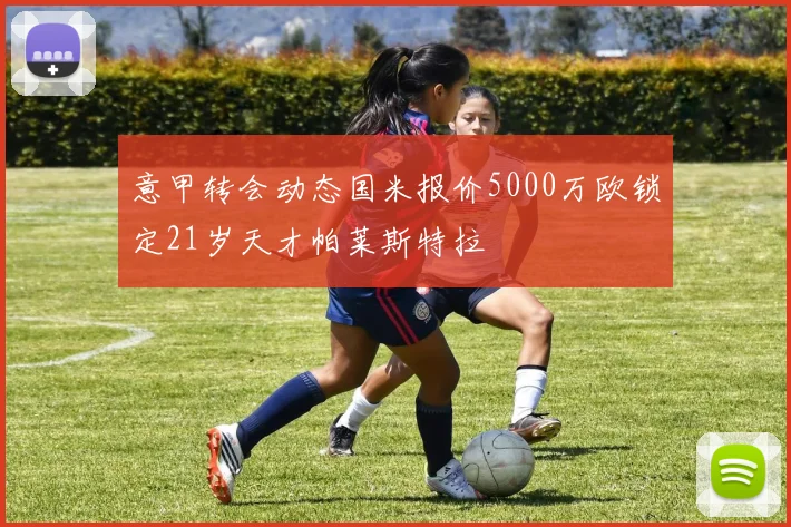 意甲转会动态国米报价5000万欧锁定21岁天才帕莱斯特拉