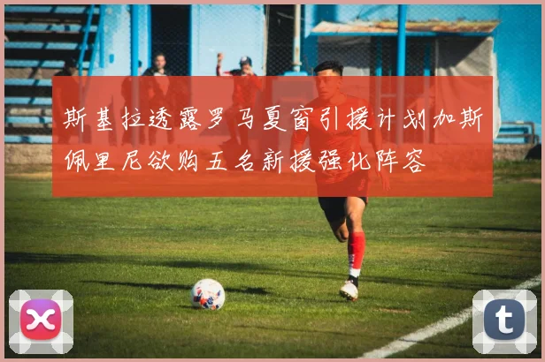 斯基拉透露罗马夏窗引援计划加斯佩里尼欲购五名新援强化阵容