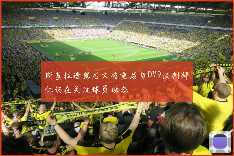 斯基拉透露尤文将重启与DV9谈判拜仁仍在关注球员动态