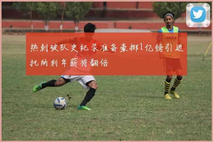 热刺破队史纪录准备豪掷1亿镑引进托纳利年薪将翻倍