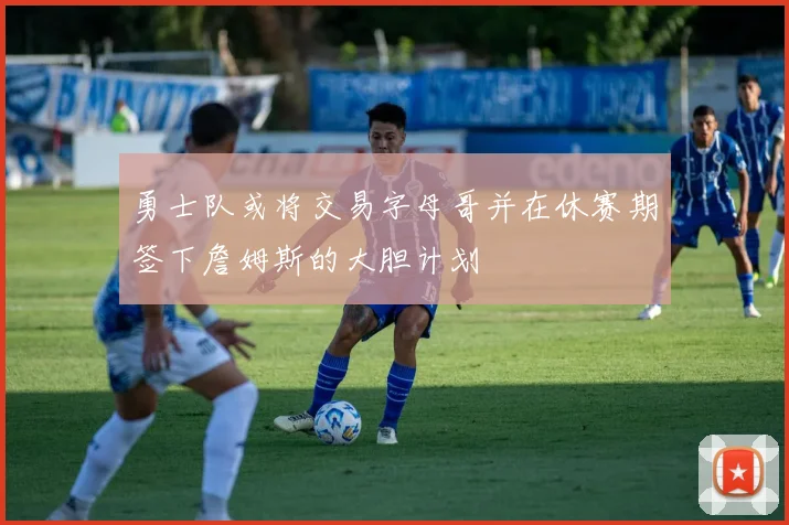 勇士队或将交易字母哥并在休赛期签下詹姆斯的大胆计划