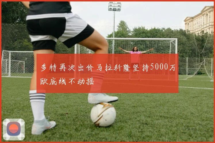 多特再次出价马拉科隆坚持5000万欧底线不动摇