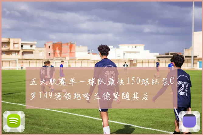 五大联赛单一球队最快150球纪录C罗149场领跑哈兰德紧随其后