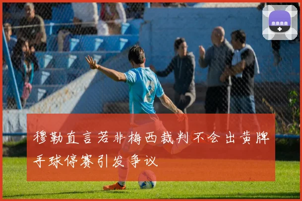穆勒直言若非梅西裁判不会出黄牌手球停赛引发争议