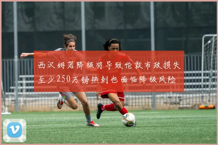 西汉姆若降级将导致伦敦市政损失至少250万镑热刺也面临降级风险