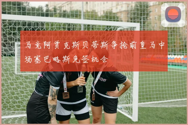 马竞阿贾克斯贝蒂斯争抢前皇马中场塞巴略斯免签机会
