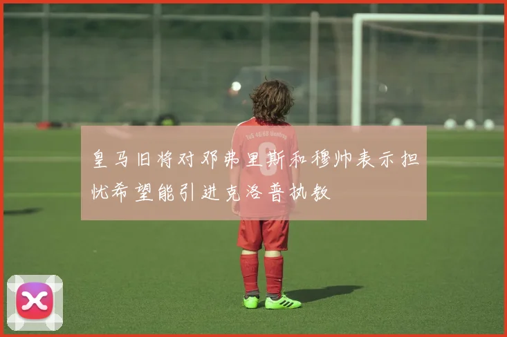 皇马旧将对邓弗里斯和穆帅表示担忧希望能引进克洛普执教