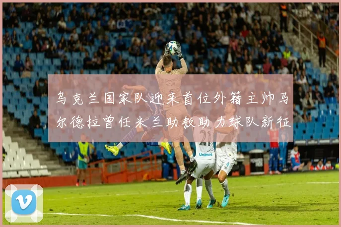 乌克兰国家队迎来首位外籍主帅马尔德拉曾任米兰助教助力球队新征程