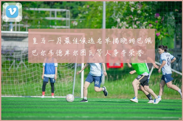 皇马一月最佳候选名单揭晓姆巴佩巴尔韦德库尔图瓦等人争夺荣誉