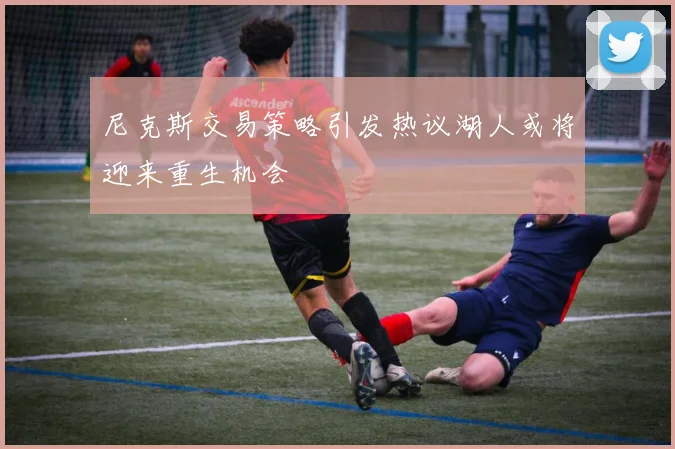 尼克斯交易策略引发热议湖人或将迎来重生机会
