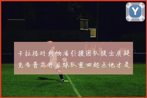 卡拉格对利物浦引援团队提出质疑克洛普离开后球队重回起点他才是真正的明星