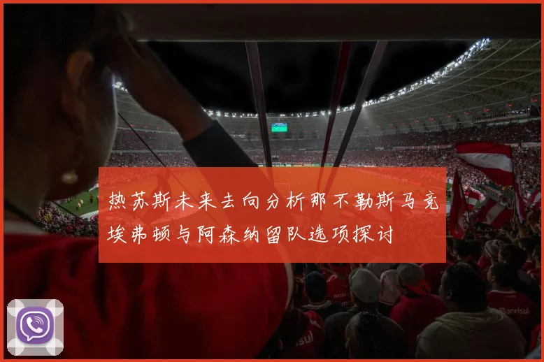 热苏斯未来去向分析那不勒斯马竞埃弗顿与阿森纳留队选项探讨