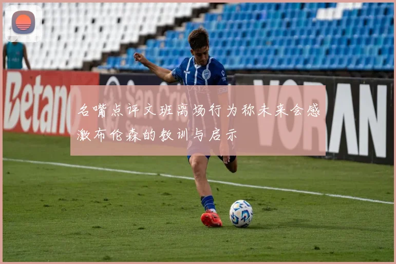 名嘴点评文班离场行为称未来会感激布伦森的教训与启示