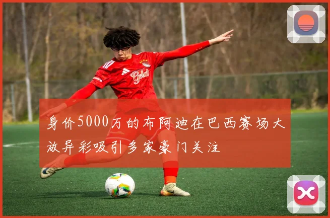 身价5000万的布阿迪在巴西赛场大放异彩吸引多家豪门关注