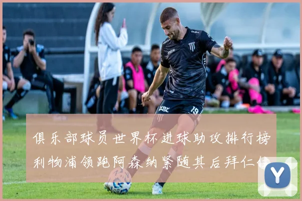 俱乐部球员世界杯进球助攻排行榜利物浦领跑阿森纳紧随其后拜仁位列第三