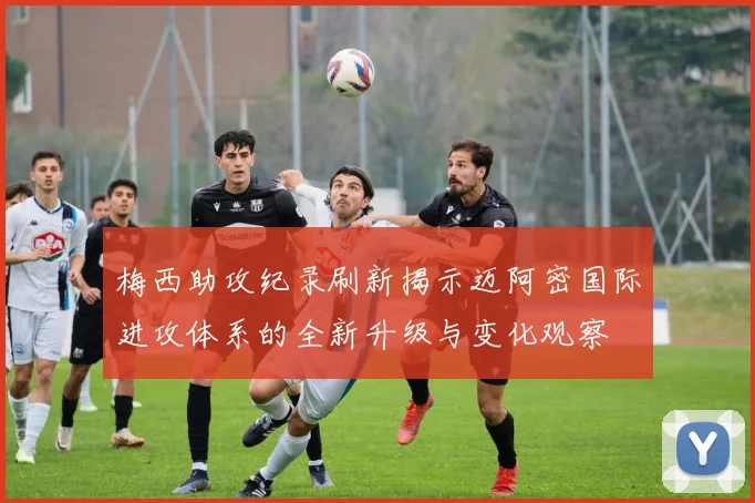 梅西助攻纪录刷新揭示迈阿密国际进攻体系的全新升级与变化观察