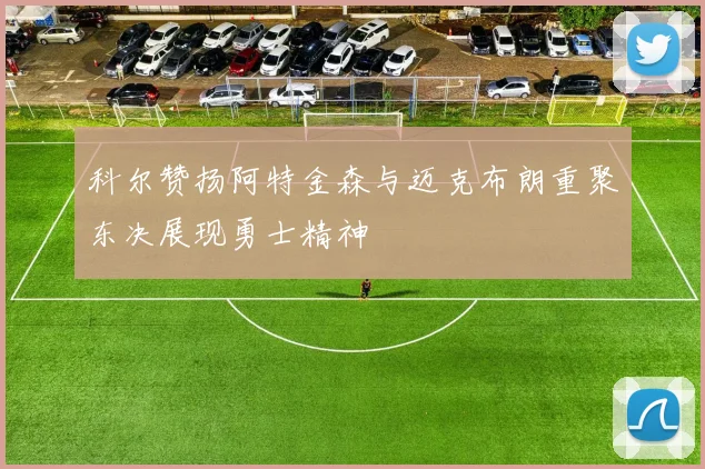 科尔赞扬阿特金森与迈克布朗重聚东决展现勇士精神