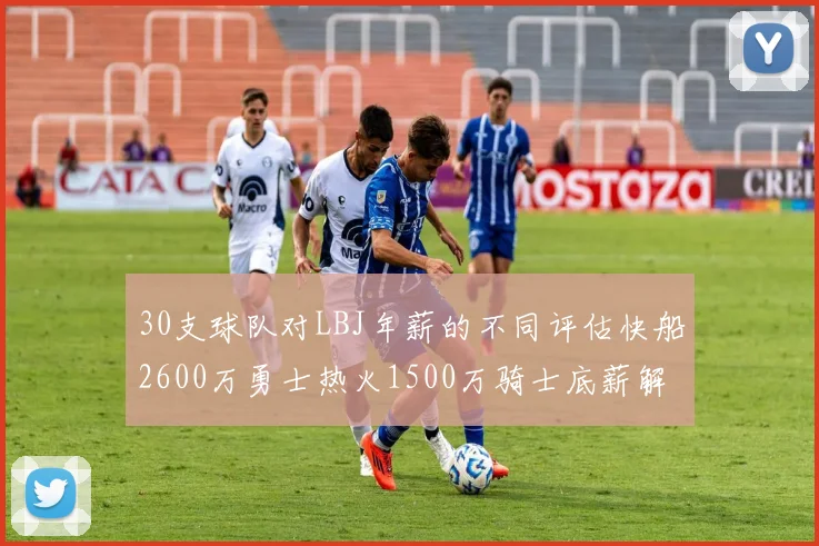 30支球队对LBJ年薪的不同评估快船2600万勇士热火1500万骑士底薪解析