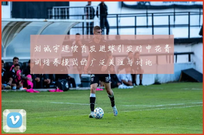 刘诚宇连续首发进球引发对申花青训培养模式的广泛关注与讨论