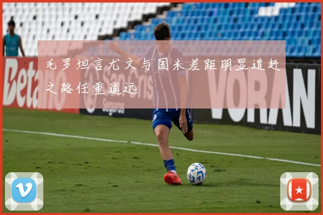 毛罗坦言尤文与国米差距明显追赶之路任重道远