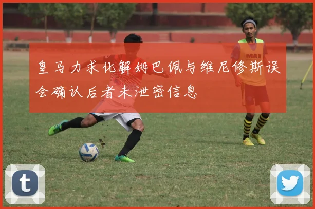 皇马力求化解姆巴佩与维尼修斯误会确认后者未泄密信息