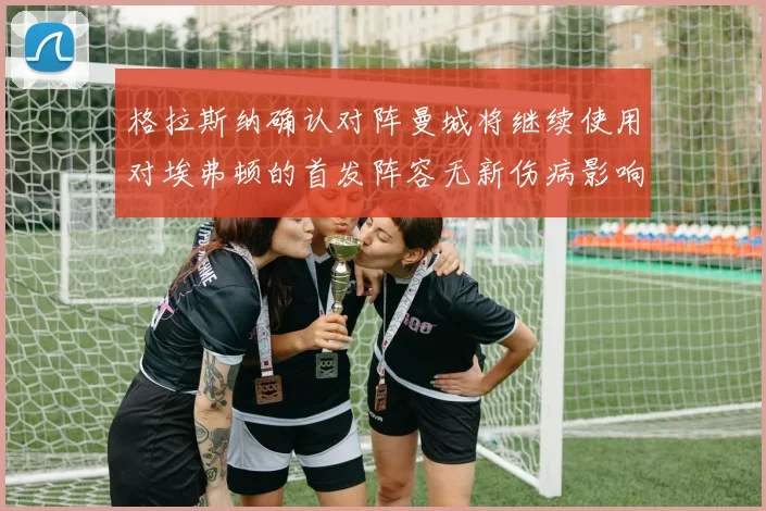 格拉斯纳确认对阵曼城将继续使用对埃弗顿的首发阵容无新伤病影响
