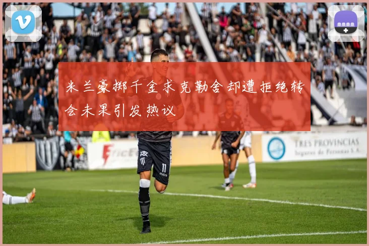 米兰豪掷千金求克勒舍却遭拒绝转会未果引发热议
