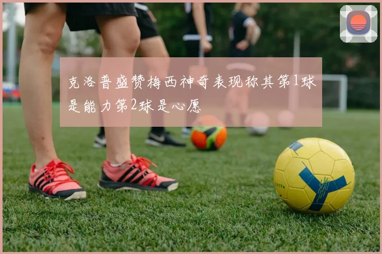 克洛普盛赞梅西神奇表现称其第1球是能力第2球是心愿