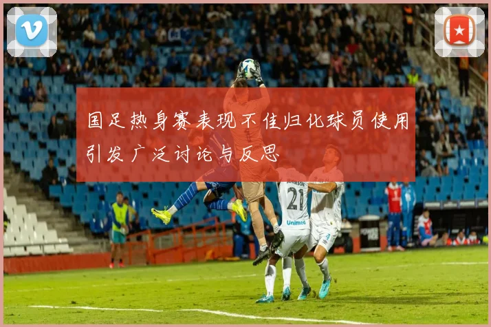 国足热身赛表现不佳归化球员使用引发广泛讨论与反思