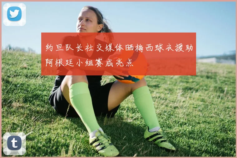约旦队长社交媒体晒梅西球衣援助阿根廷小组赛成亮点